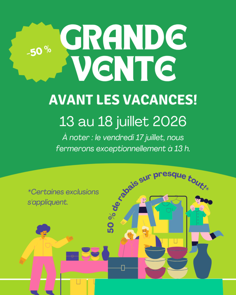 AVANT LES VACANCES! -50 % GRANDE VENTE 13 au 18 juillet 2026 À noter : le vendredi 17 juillet, nous fermerons exceptionnellement à 13 h. *Certaines exclusions s’appliquent. 50 % de rabais sur presque tout!*
