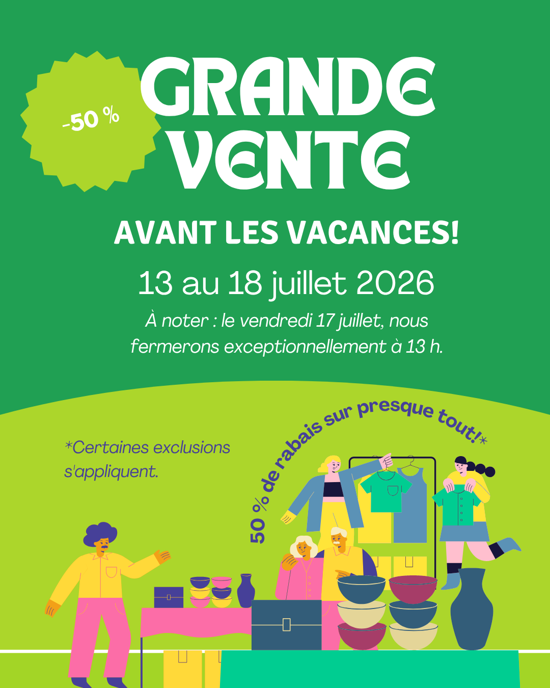 AVANT LES VACANCES! -50 % GRANDE VENTE 13 au 18 juillet 2026 Ă€ noter : le vendredi 17 juillet, nous fermerons exceptionnellement Ă 13 h. *Certaines exclusions s’appliquent. 50 % de rabais sur presque tout!*